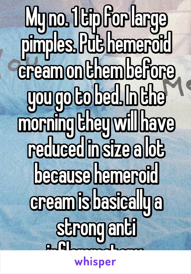 My no. 1 tip for large pimples. Put hemeroid cream on them before you go to bed. In the morning they will have reduced in size a lot because hemeroid cream is basically a strong anti inflammatory 