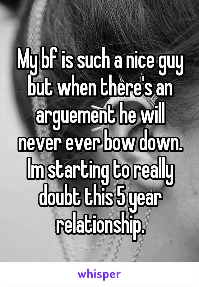 My bf is such a nice guy but when there's an arguement he will never ever bow down. Im starting to really doubt this 5 year relationship.