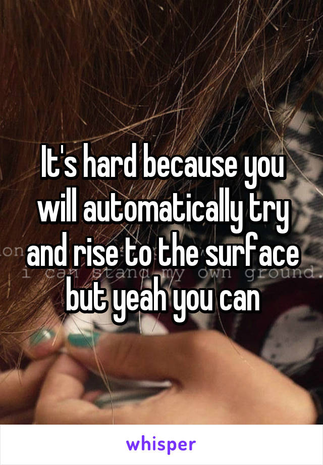 It's hard because you will automatically try and rise to the surface but yeah you can