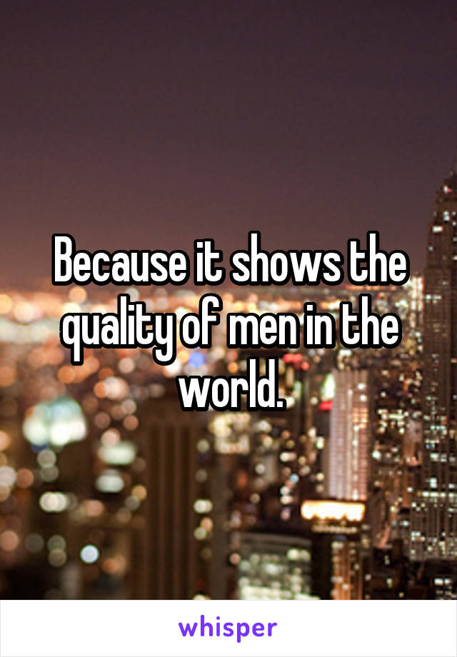 Because it shows the quality of men in the world.