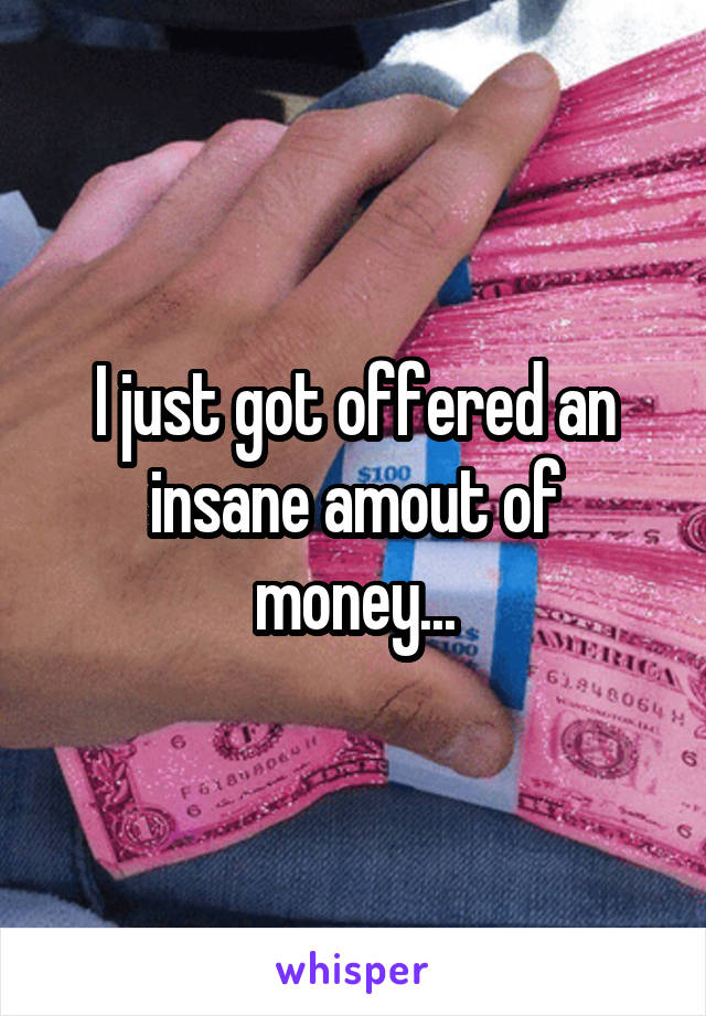 I just got offered an insane amout of money...