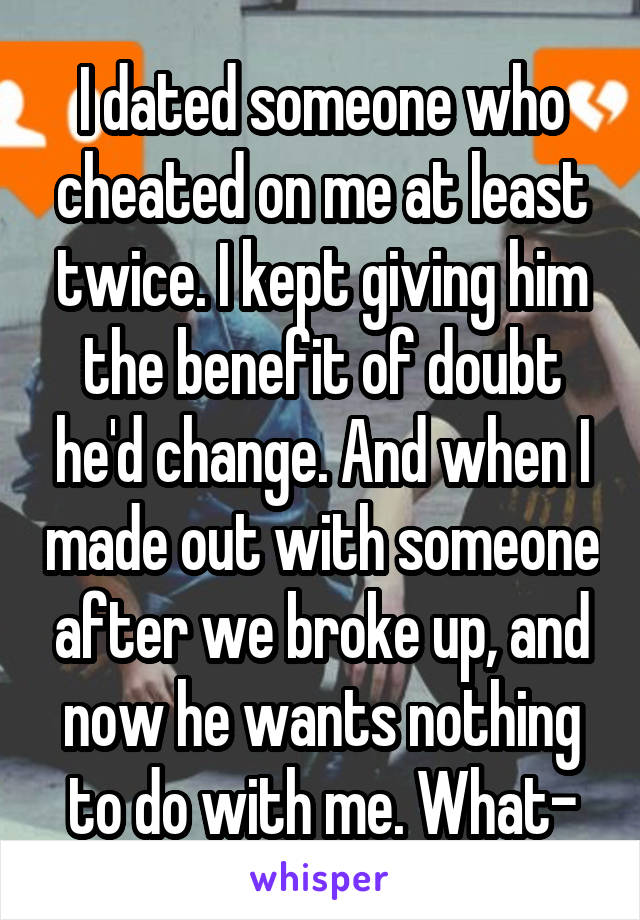 I dated someone who cheated on me at least twice. I kept giving him the benefit of doubt he'd change. And when I made out with someone after we broke up, and now he wants nothing to do with me. What-