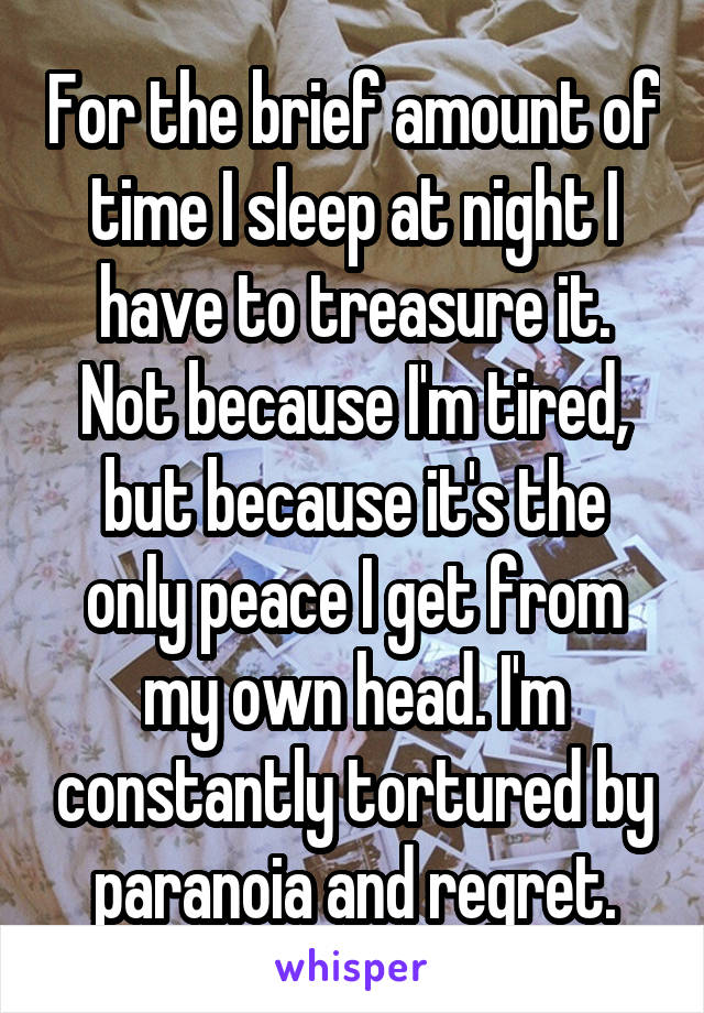 For the brief amount of time I sleep at night I have to treasure it. Not because I'm tired, but because it's the only peace I get from my own head. I'm constantly tortured by paranoia and regret.
