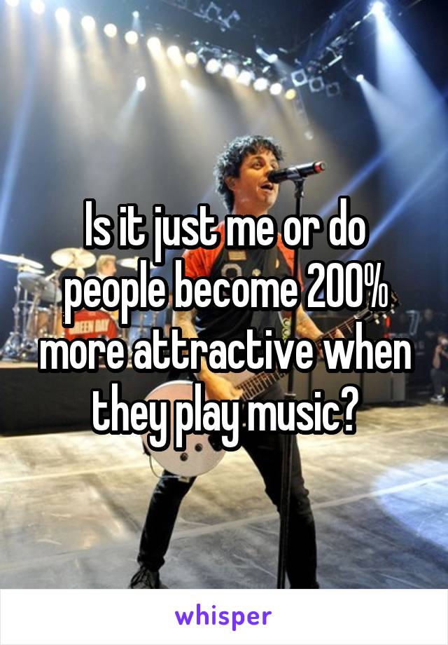 Is it just me or do people become 200% more attractive when they play music?