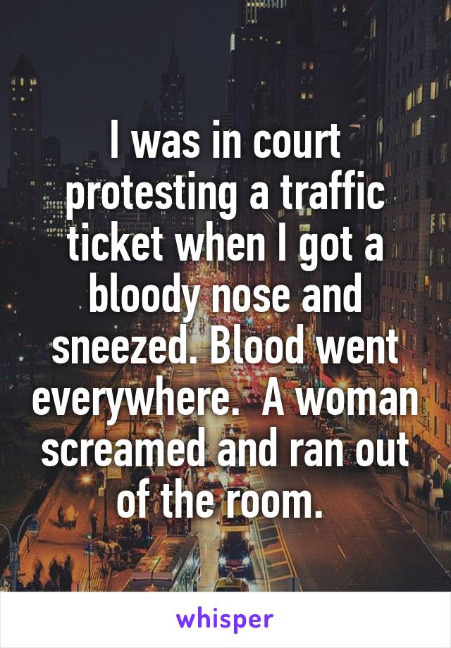 I was in court protesting a traffic ticket when I got a bloody nose and sneezed. Blood went everywhere.  A woman screamed and ran out of the room. 