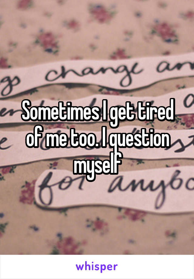 Sometimes I get tired of me too. I question myself
