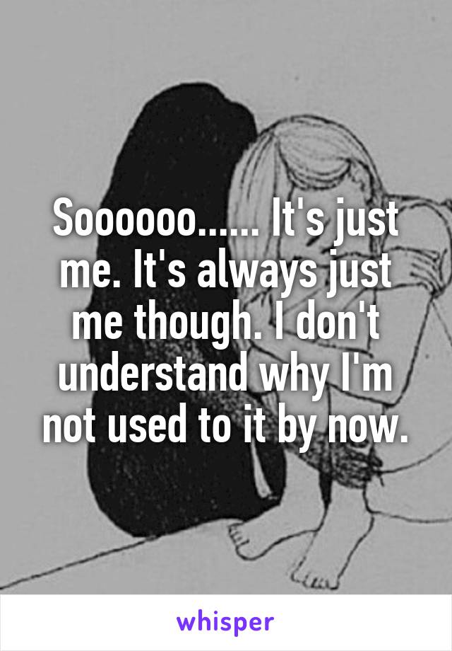 Soooooo...... It's just me. It's always just me though. I don't understand why I'm not used to it by now.