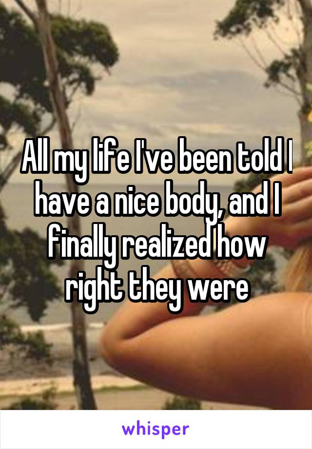 All my life I've been told I have a nice body, and I finally realized how right they were