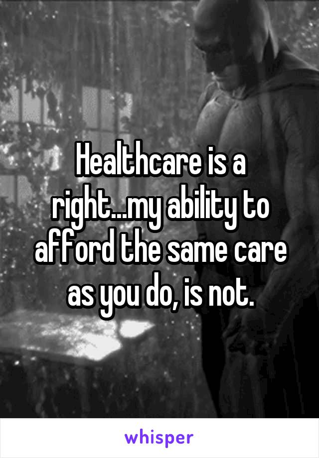 Healthcare is a right...my ability to afford the same care as you do, is not.