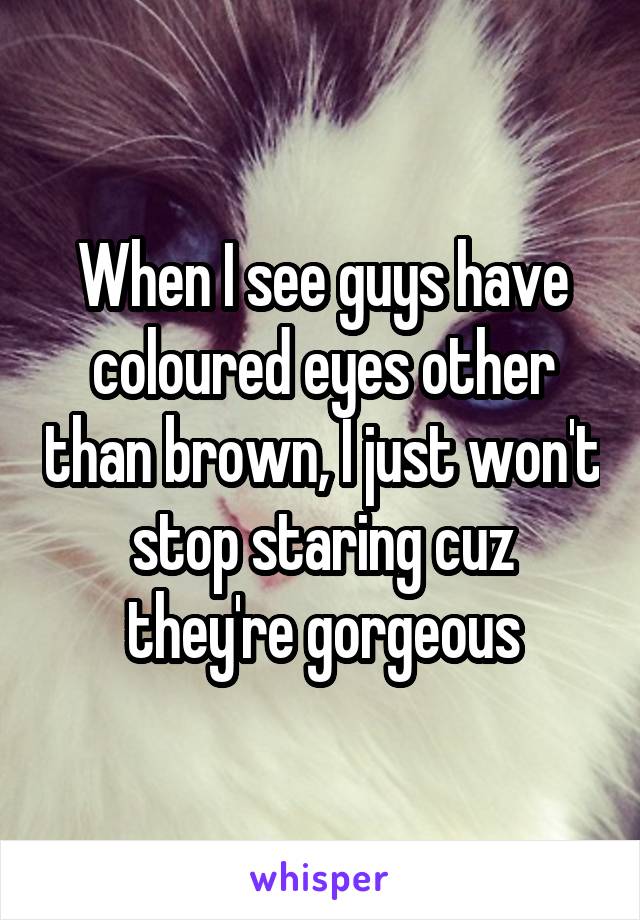 When I see guys have coloured eyes other than brown, I just won't stop staring cuz they're gorgeous