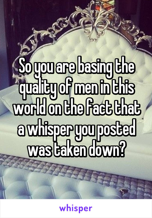 So you are basing the quality of men in this world on the fact that a whisper you posted was taken down?