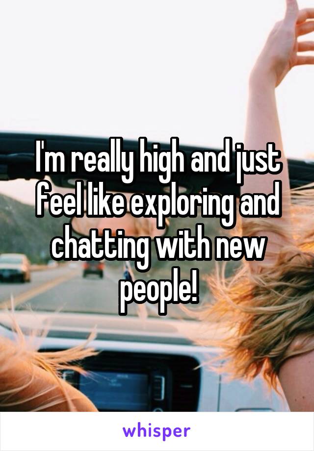 I'm really high and just feel like exploring and chatting with new people!