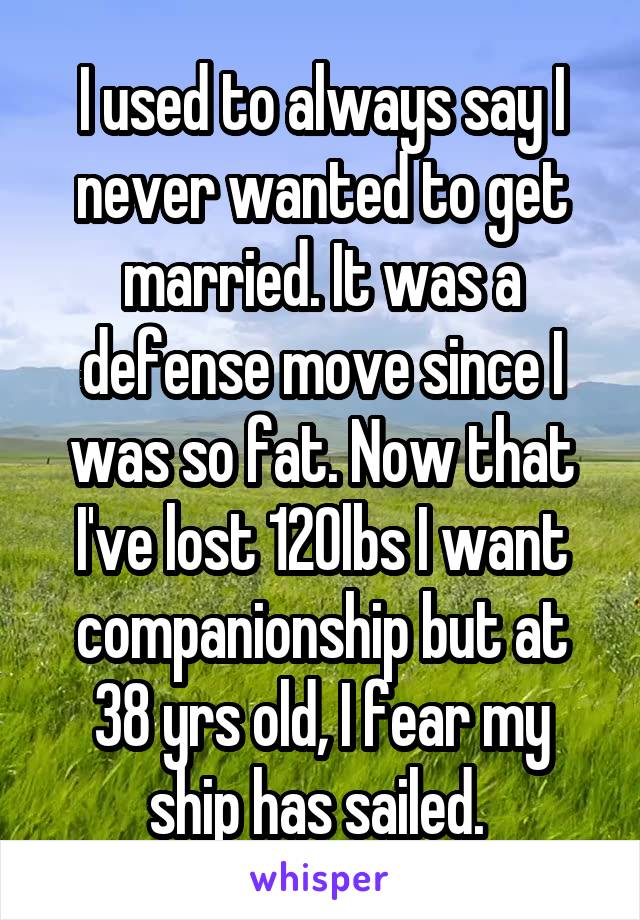 I used to always say I never wanted to get married. It was a defense move since I was so fat. Now that I've lost 120lbs I want companionship but at 38 yrs old, I fear my ship has sailed. 