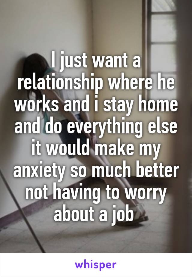 I just want a relationship where he works and i stay home and do everything else it would make my anxiety so much better not having to worry about a job 