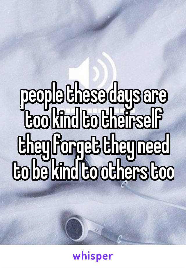 people these days are too kind to theirself they forget they need to be kind to others too