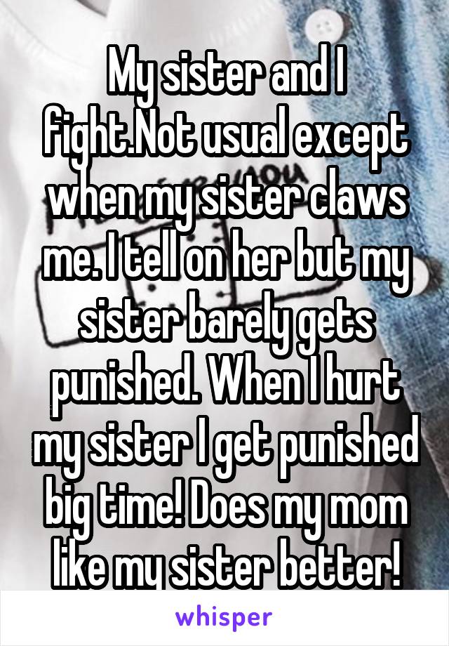 My sister and I fight.Not usual except when my sister claws me. I tell on her but my sister barely gets punished. When I hurt my sister I get punished big time! Does my mom like my sister better!