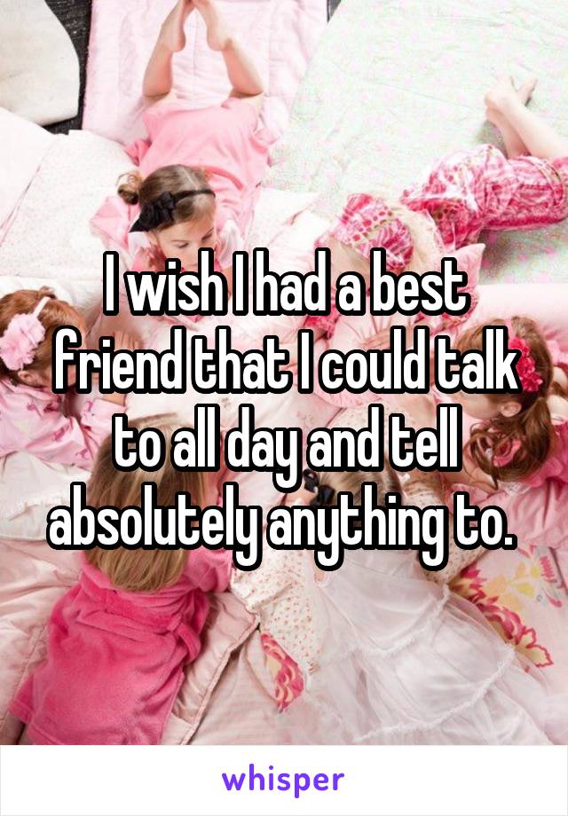 I wish I had a best friend that I could talk to all day and tell absolutely anything to. 