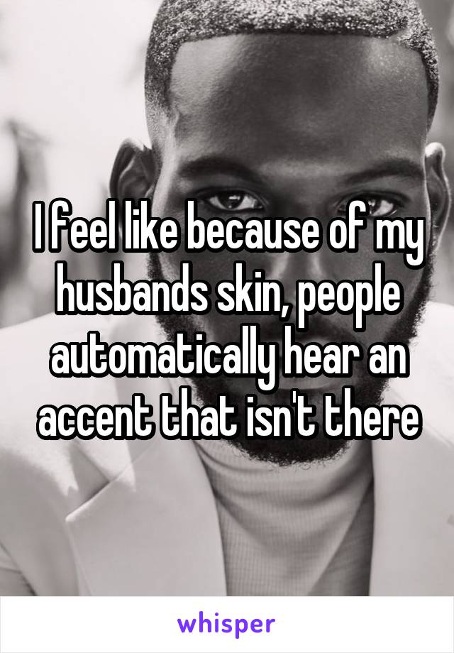 I feel like because of my husbands skin, people automatically hear an accent that isn't there