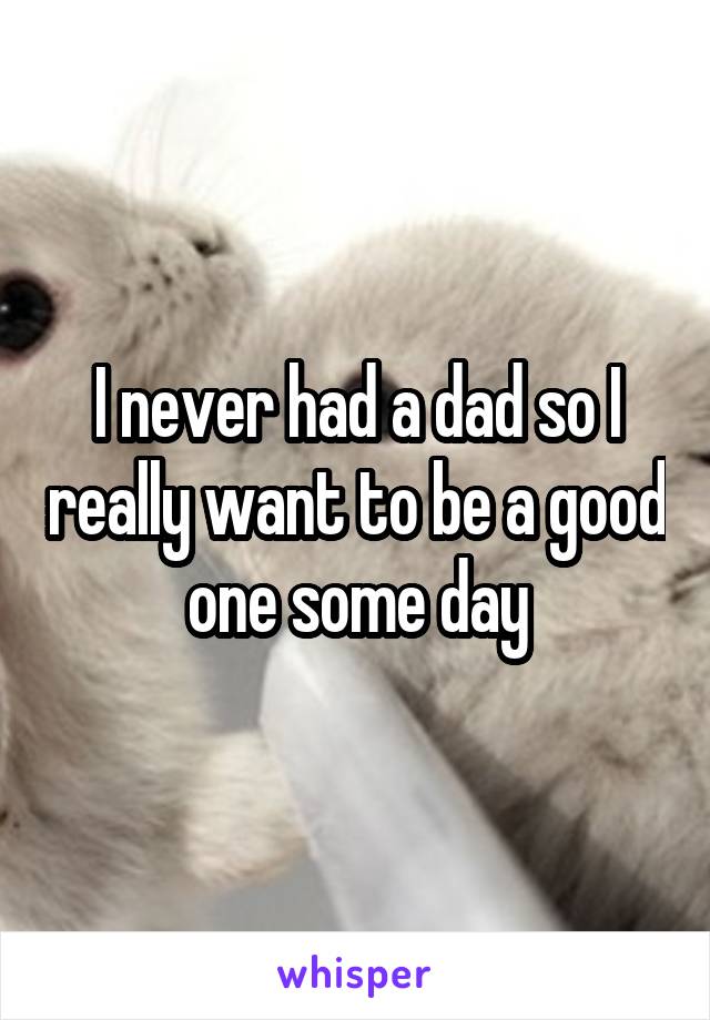 I never had a dad so I really want to be a good one some day