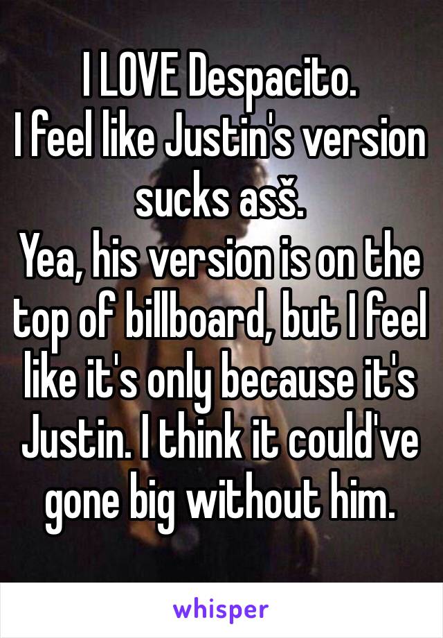 I LOVE Despacito.
I feel like Justin's version sucks asš.
Yea, his version is on the top of billboard, but I feel like it's only because it's Justin. I think it could've gone big without him.