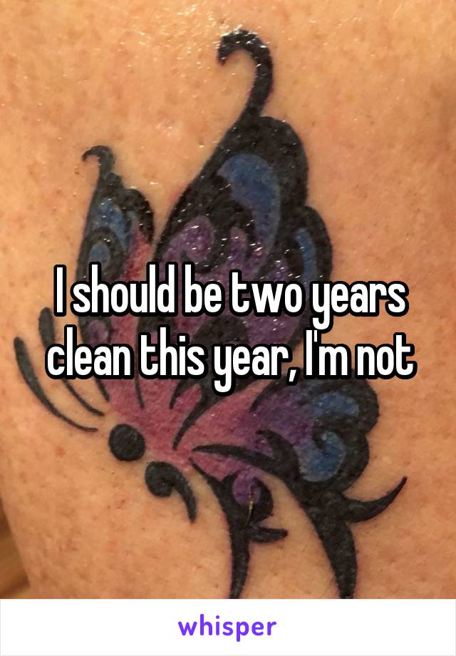 I should be two years clean this year, I'm not