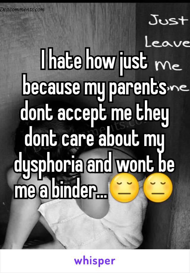 I hate how just because my parents dont accept me they dont care about my dysphoria and wont be me a binder...😔😔
