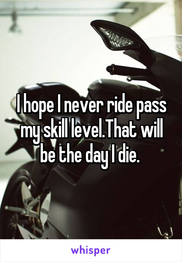 I hope I never ride pass my skill level.That will be the day I die. 