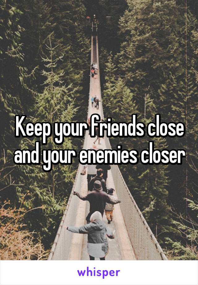 Keep your friends close and your enemies closer