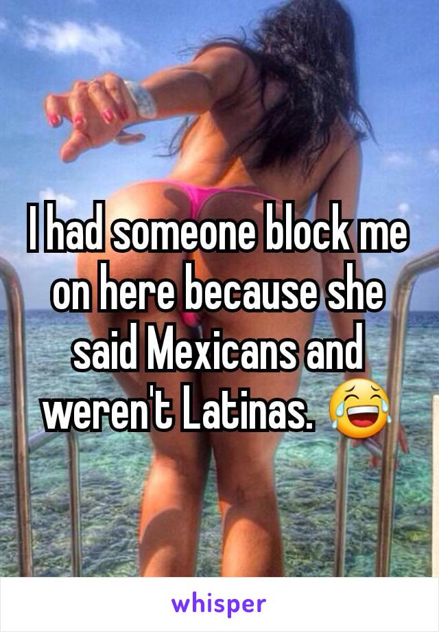 I had someone block me on here because she said Mexicans and weren't Latinas. 😂