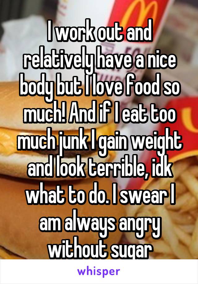 I work out and relatively have a nice body but I love food so much! And if I eat too much junk I gain weight and look terrible, idk what to do. I swear I am always angry without sugar