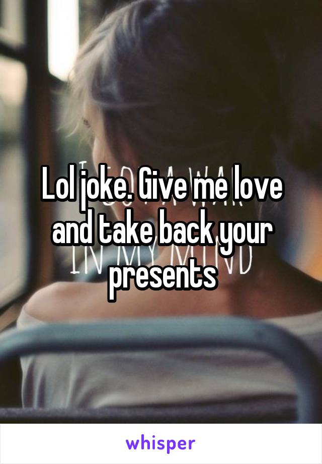 Lol joke. Give me love and take back your presents