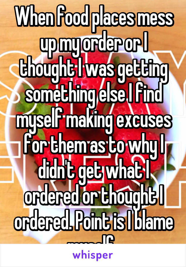 When food places mess up my order or I thought I was getting something else I find myself making excuses for them as to why I didn't get what I ordered or thought I ordered. Point is I blame myself..