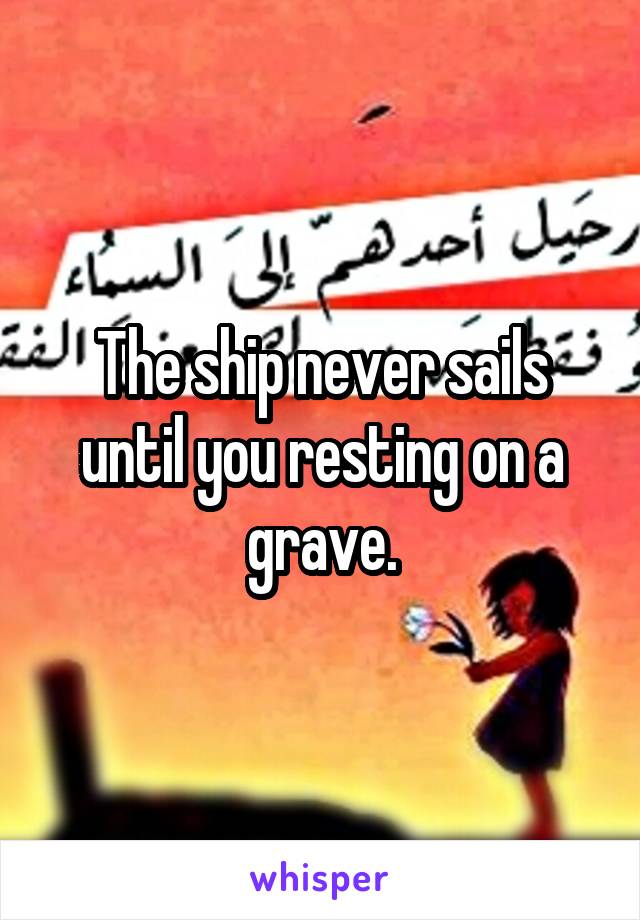 The ship never sails until you resting on a grave.