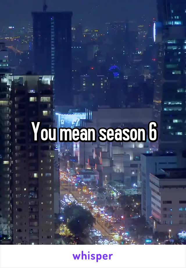 You mean season 6