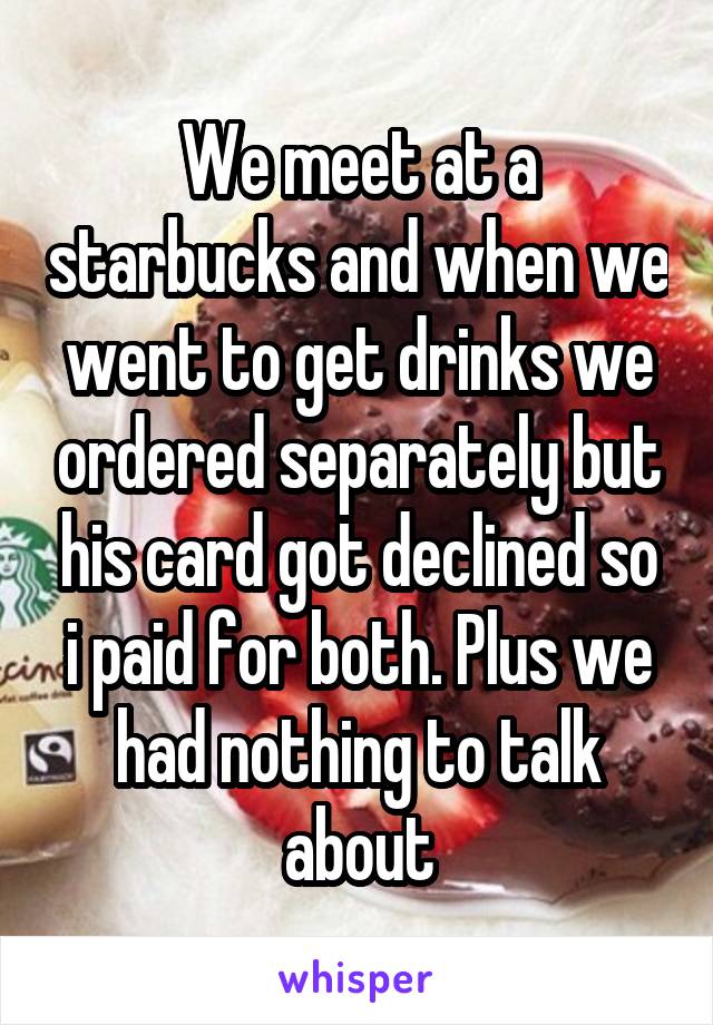 We meet at a starbucks and when we went to get drinks we ordered separately but his card got declined so i paid for both. Plus we had nothing to talk about