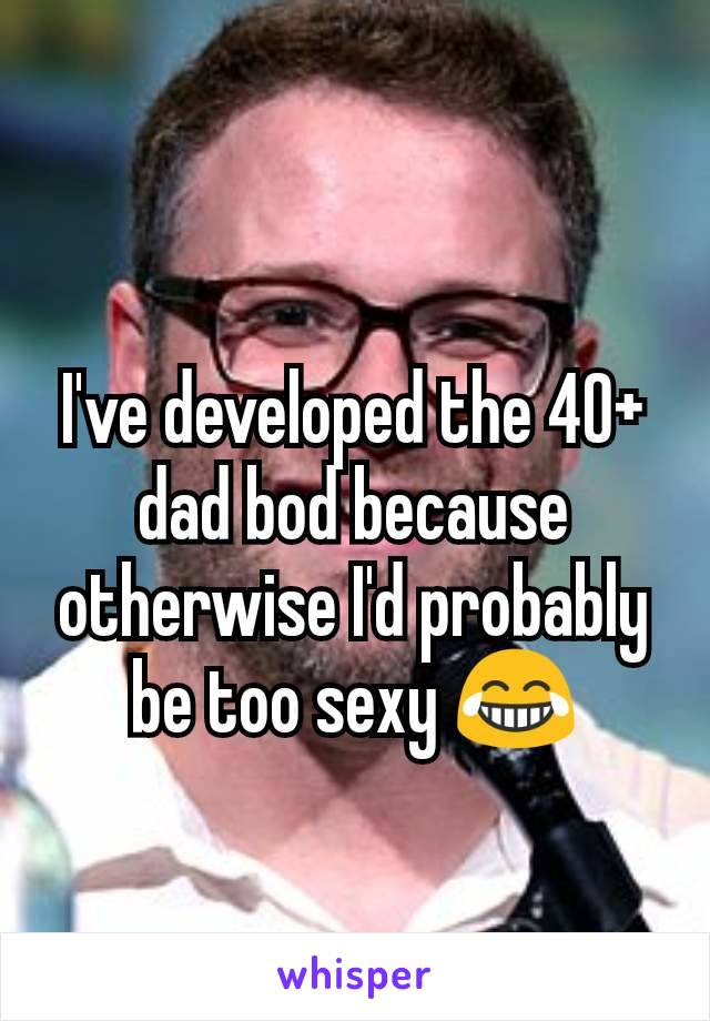 I've developed the 40+ dad bod because otherwise I'd probably be too sexy 😂