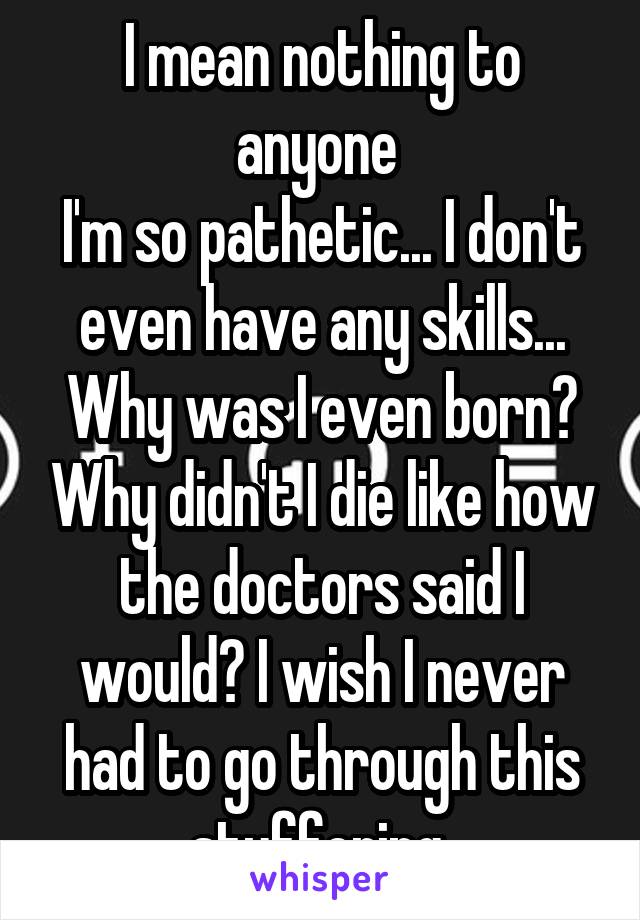 I mean nothing to anyone 
I'm so pathetic... I don't even have any skills...
Why was I even born? Why didn't I die like how the doctors said I would? I wish I never had to go through this stuffering 