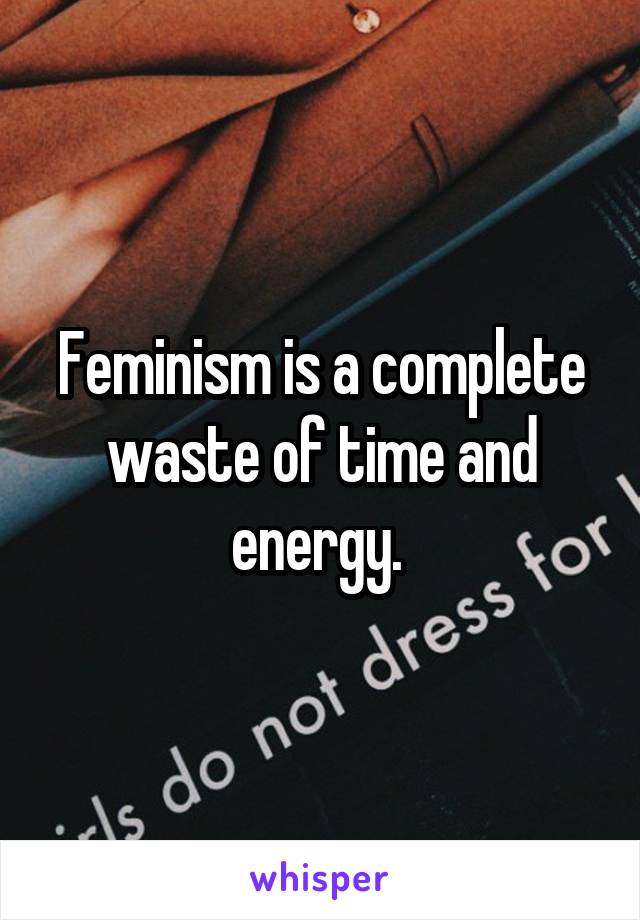 Feminism is a complete waste of time and energy. 