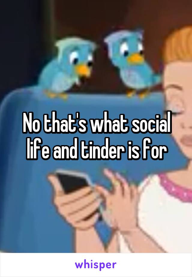 No that's what social life and tinder is for