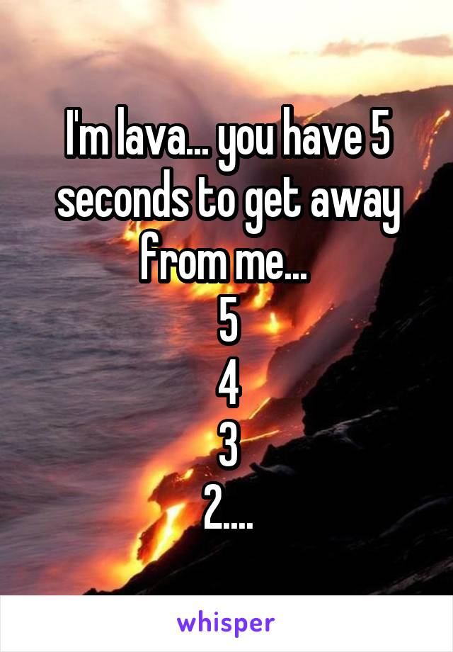 I'm lava... you have 5 seconds to get away from me... 
5
4
3
2....