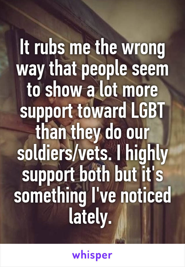 It rubs me the wrong way that people seem to show a lot more support toward LGBT than they do our soldiers/vets. I highly support both but it's something I've noticed lately. 