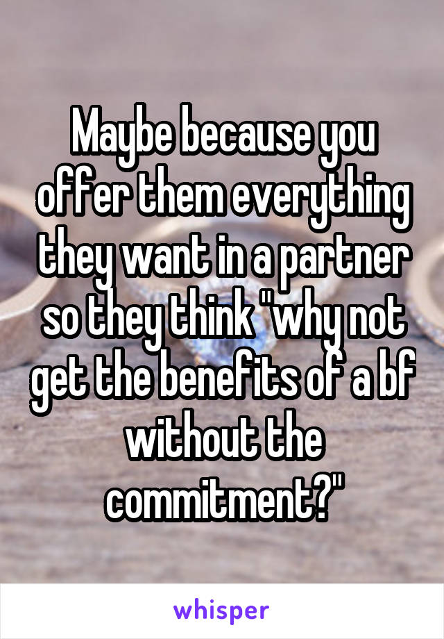 Maybe because you offer them everything they want in a partner so they think "why not get the benefits of a bf without the commitment?"