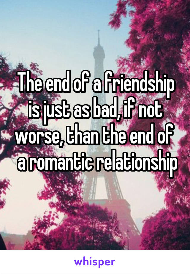 The end of a friendship is just as bad, if not worse, than the end of   a romantic relationship 
