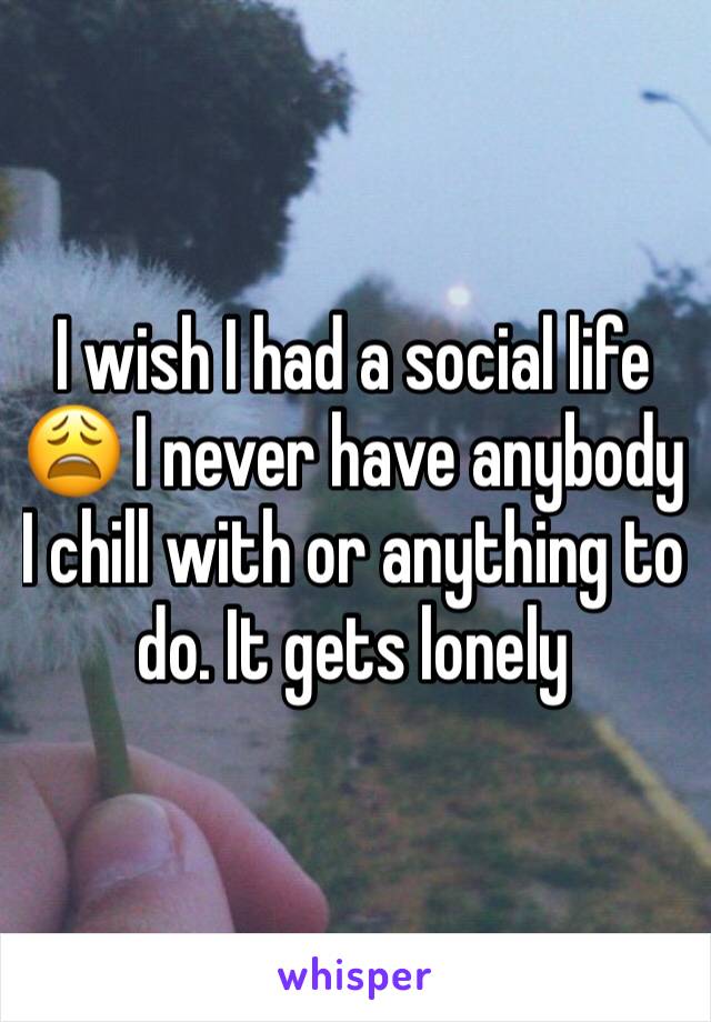 I wish I had a social life 😩 I never have anybody I chill with or anything to do. It gets lonely 