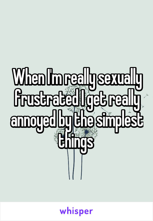 When I'm really sexually frustrated I get really annoyed by the simplest things 