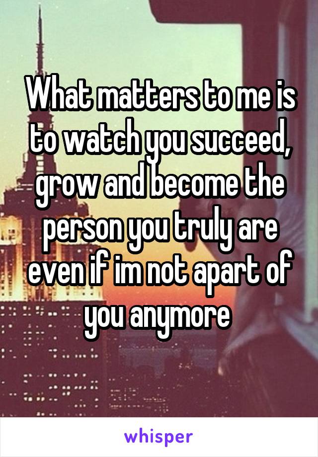 What matters to me is to watch you succeed, grow and become the person you truly are even if im not apart of you anymore 
