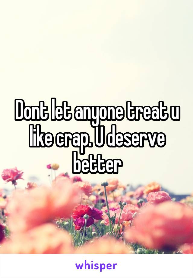 Dont let anyone treat u like crap. U deserve better