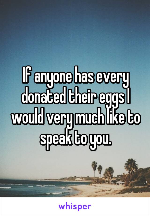 If anyone has every donated their eggs I would very much like to speak to you.