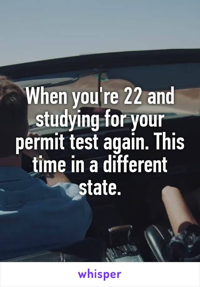 When you're 22 and studying for your permit test again. This time in a different state.