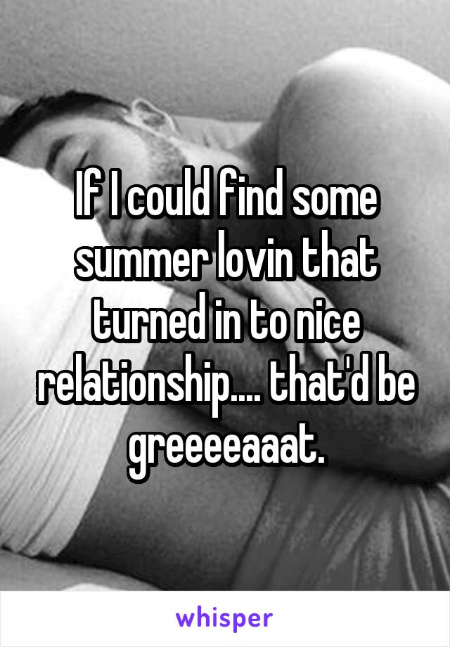 If I could find some summer lovin that turned in to nice relationship.... that'd be greeeeaaat.